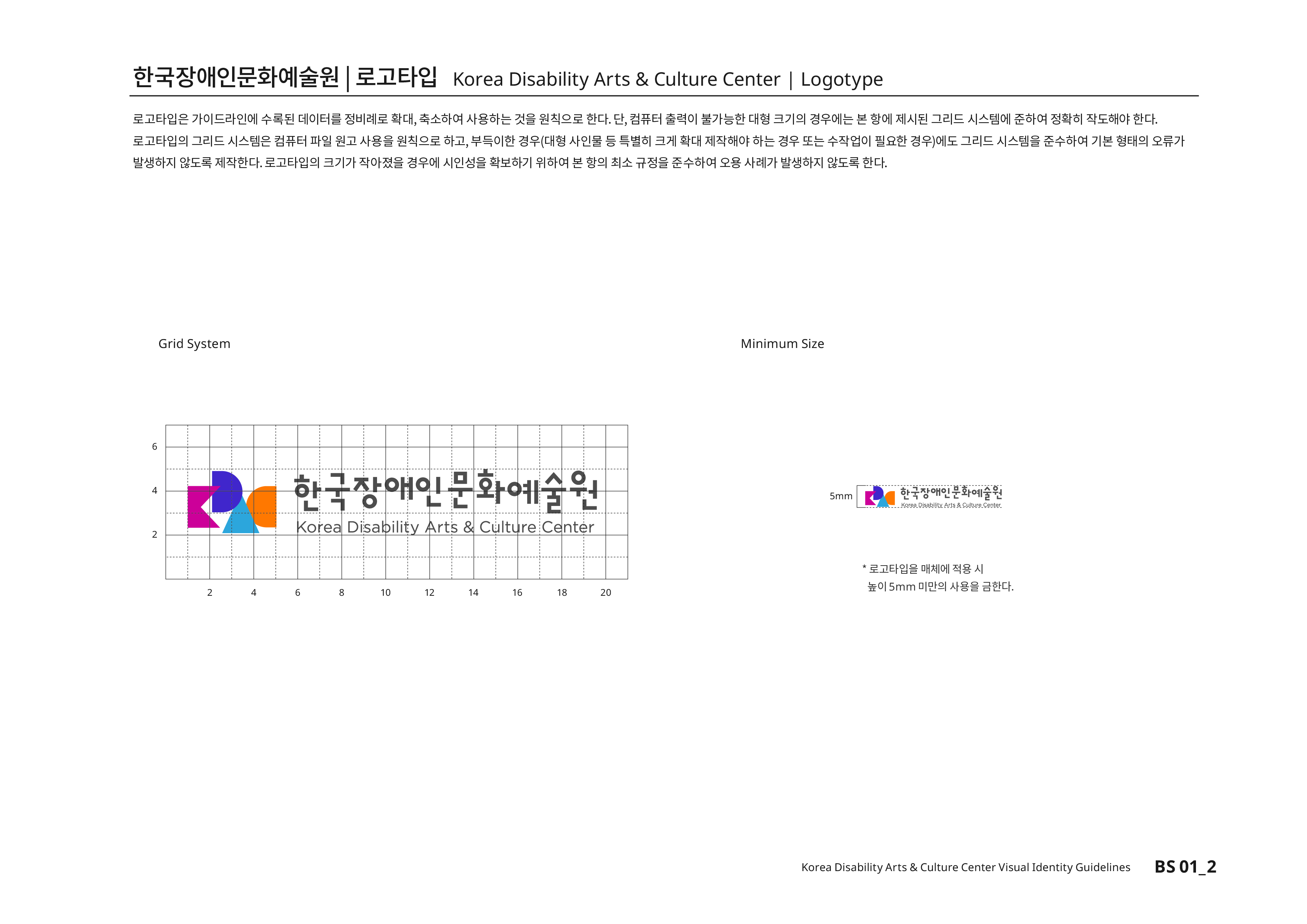 한국장애인문화예술원|로고타입 Korea Disability Arts & Culture Center | Logotype 로고타입은 가이드라인에 수록된 데이터를 정비례로 확대,축소하여 사용하는 것을 원칙으로 한다. 단, 컴퓨터 출력이 불가능한 대형 크기의 경우에는 본 항에 제시된 그리드 시스템에 준하여 정확히 작도해야 한다.로고타입의 그리드 시스템은 컴퓨터 파일 원고 사용을 원칙으로 하고,부득이한 경우(대형 사인물 등 특별히 크게 확대 제작해야 하는 경우 또는 수작업이 필요한 경우)에도 그리드 시스템을 준수하여 기본 형태의 오류가 발생하지 않도록 제작한다.로고타입의 크기가 작아졌을 경우에 시인성을 확보하기 위하여 본 항의 최소 규정을 준수하여 오용 사례가 발생하지 않도록 한다.